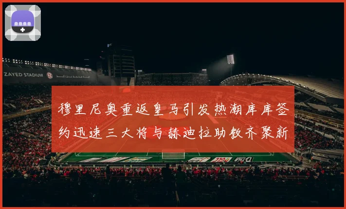 穆里尼奥重返皇马引发热潮库库签约迅速三大将与赫迪拉助教齐聚新阵容