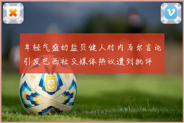 年轻气盛的盐贝健人对内马尔言论引发巴西社交媒体热议遭到批评