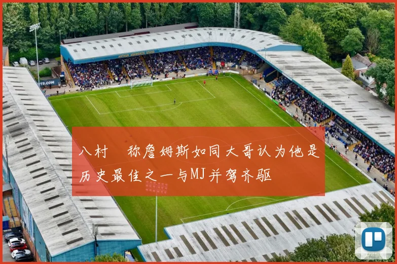 八村塁称詹姆斯如同大哥认为他是历史最佳之一与MJ并驾齐驱