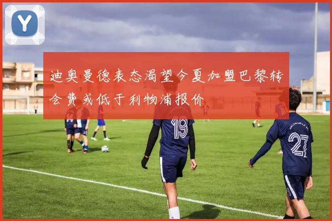 迪奥曼德表态渴望今夏加盟巴黎转会费或低于利物浦报价