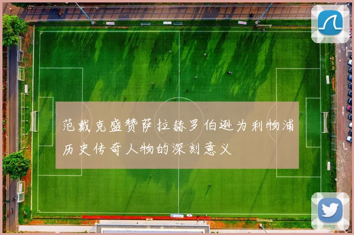 范戴克盛赞萨拉赫罗伯逊为利物浦历史传奇人物的深刻意义