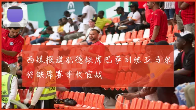 西媒报道孔德缺席巴萨训练亚马尔将缺席赛季收官战