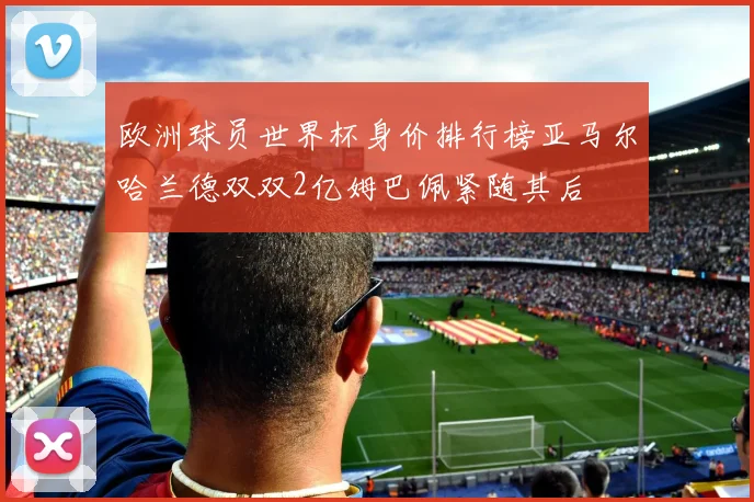欧洲球员世界杯身价排行榜亚马尔哈兰德双双2亿姆巴佩紧随其后