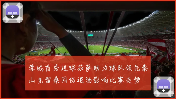 蓉城首秀进球茹萨助力球队领先泰山克雷桑因伤退场影响比赛走势