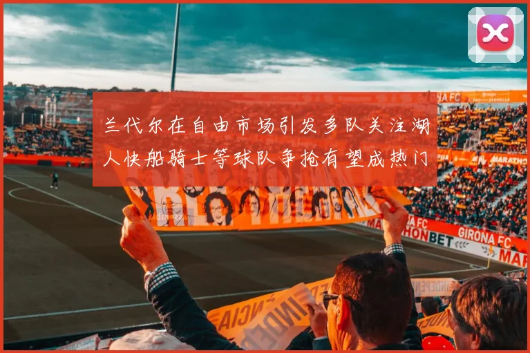 兰代尔在自由市场引发多队关注湖人快船骑士等球队争抢有望成热门球员