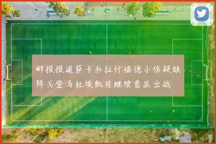 邮报报道萨卡和拉什福德小伤疑缺阵戈登马杜埃凯将继续首发出战