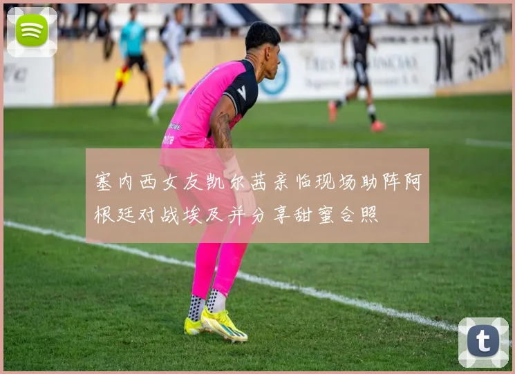 塞内西女友凯尔茜亲临现场助阵阿根廷对战埃及并分享甜蜜合照