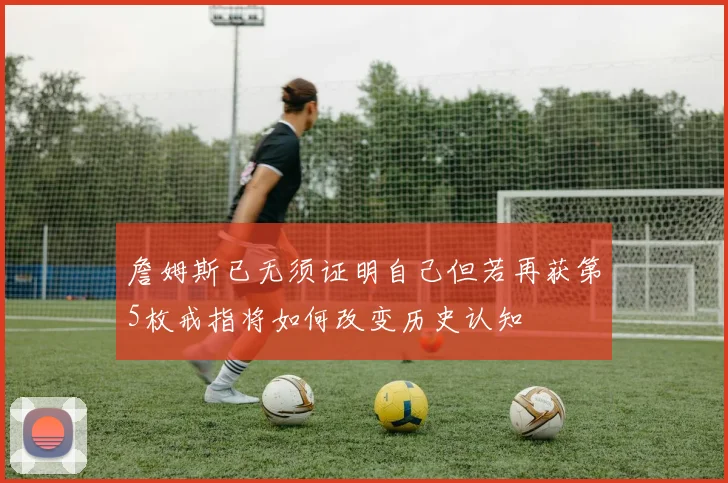 詹姆斯已无须证明自己但若再获第5枚戒指将如何改变历史认知