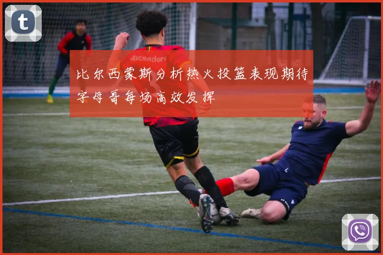 比尔西蒙斯分析热火投篮表现期待字母哥每场高效发挥