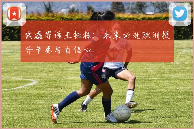 武磊寄语王钰栋：未来必赴欧洲提升节奏与自信心