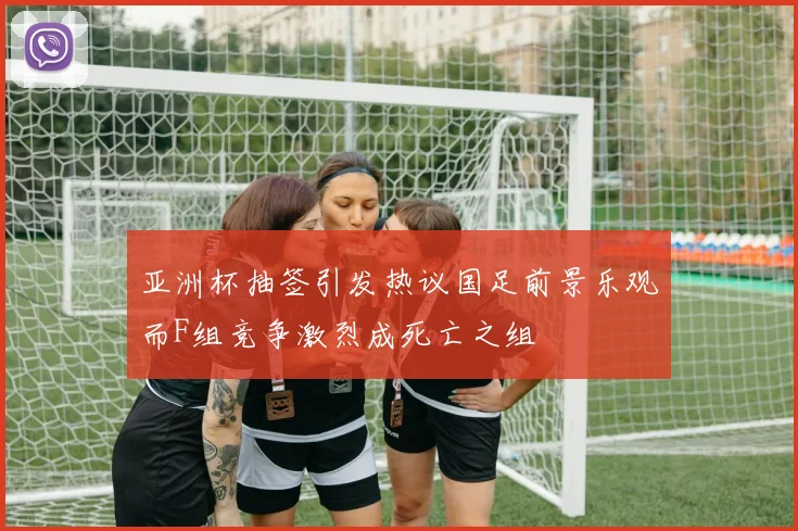 亚洲杯抽签引发热议国足前景乐观而F组竞争激烈成死亡之组