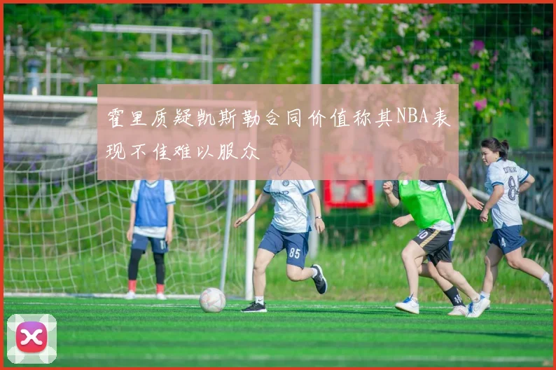 霍里质疑凯斯勒合同价值称其NBA表现不佳难以服众