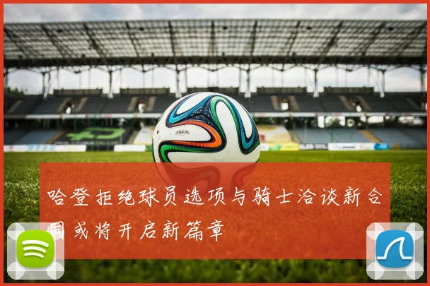 哈登拒绝球员选项与骑士洽谈新合同或将开启新篇章