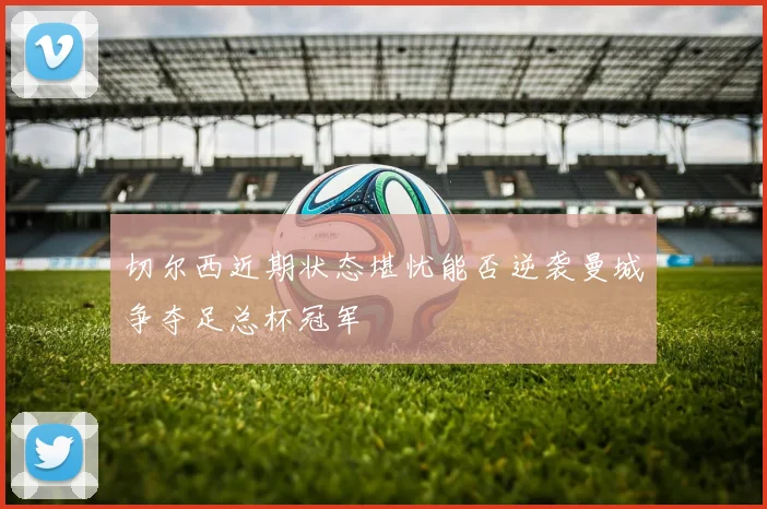 切尔西近期状态堪忧能否逆袭曼城争夺足总杯冠军