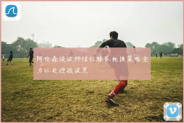 阿伦森谈波帅信任球队轮换策略全力以赴迎战波黑