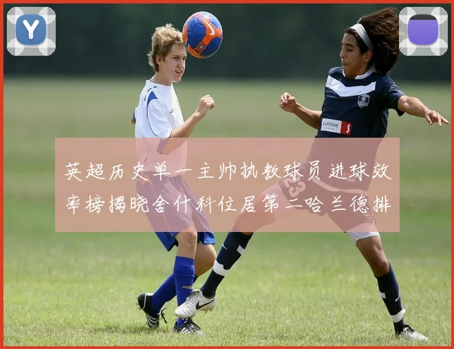 英超历史单一主帅执教球员进球效率榜揭晓舍什科位居第二哈兰德排名第五